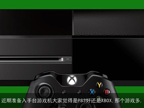 近期准备入手台游戏机大家觉得是PS3好还是XBOX,那个游戏多,